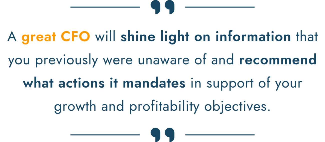 A great CFO will shine light on information that you previously were unaware of and recommend what actions it mandates in support of your growth and profitability objectives.