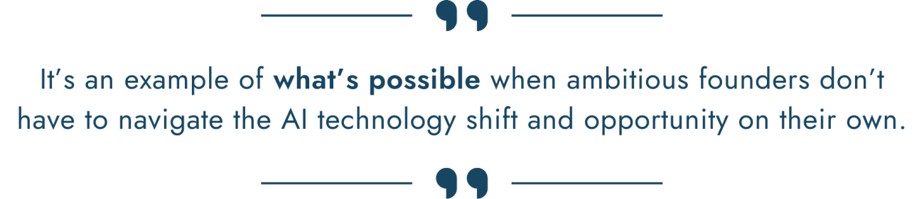 It’s an example of what’s possible when ambitious founders don’t have to navigate the AI technology shift and opportunity on their own.